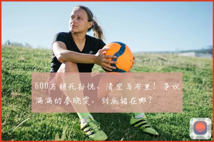 600万锁死孙悦、清空马布里！争议满满的秦晓雯，到底错在哪？