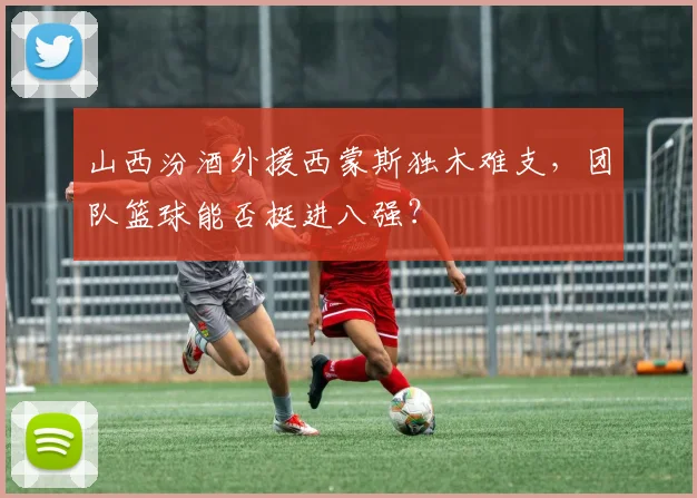山西汾酒外援西蒙斯独木难支，团队篮球能否挺进八强？