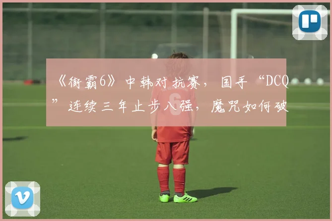 《街霸6》中韩对抗赛，国手“DCQ”连续三年止步八强，魔咒如何破解？