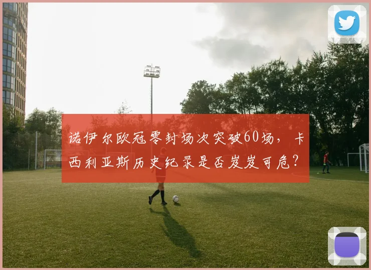 诺伊尔欧冠零封场次突破60场，卡西利亚斯历史纪录是否岌岌可危？