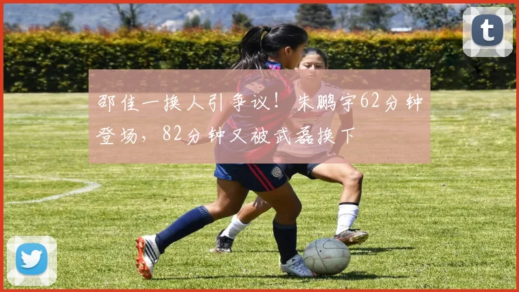 邵佳一换人引争议！朱鹏宇62分钟登场，82分钟又被武磊换下