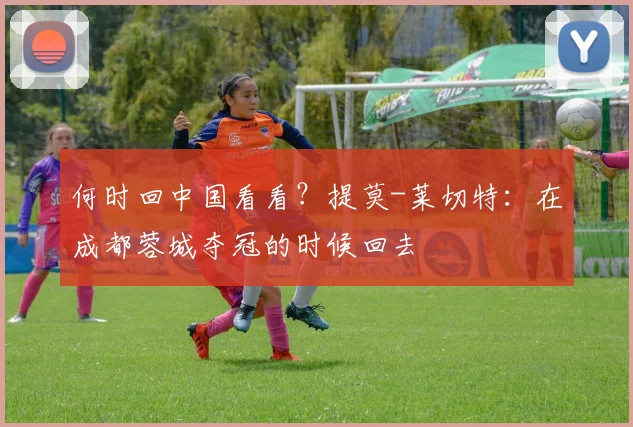 何时回中国看看？提莫-莱切特：在成都蓉城夺冠的时候回去